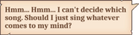 Hmm... Hmm... I can't decide which song. Should I just sing whatever comes to my mind?