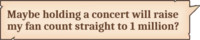 Maybe holding a concert will raise my fan count straight to 1 million?