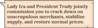 Lady Ira and President Trady jointly commission you to crack down on unscrupulous merchants, stabilize supply, and restore normal prices.